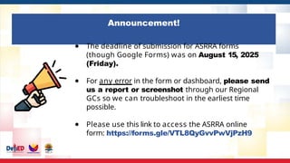 Announcement!
● The deadline of submission for ASRRA forms
(though Google Forms) was on August 15, 2025
(Friday).
● For any error in the form or dashboard, please send
us a report or screenshot through our Regional
GCs so we can troubleshoot in the earliest time
possible.
● Please use this link to access the ASRRA online
form: https://forms.gle/VTL8QyGvvPwVjPzH9
 