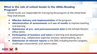 What is the role of school heads in the ARAL-Reading
Program?
School heads are responsible for managing the program at the school level.
They shall ensure:
● Effective delivery and implementation of the program
● Administration of assessments and use of results to improve teaching
and learning
● Submission of pre- and post-assessment data to the Schools Division
Office (SDO)
● Participation of teachers and tutors in learning and development
activities (e.g., collaborative expertise sessions, benchmarking, etc.)
● Submission of relevant reports to the SDO, including learners’ progress,
challenges encountered, and actions taken.
 