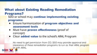 What about Existing Reading Remediation
Programs?
SDO or school may continue implementing existing
programs:
● Ensure harmonization of program objectives and
assessment tools
● Must have proven effectiveness (proof of
concept)
● Clear added value to the school’s ARAL Program
No need to get permission from CO, SDO may provide approval and
clearance of these remediation programs to run as their ARAL program
or with ARAL.
 