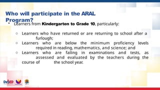 Who will participate in the ARAL
Program?
• Learners from Kindergarten to Grade 10, particularly:
○ Learners who have returned or are returning to school after a
furlough;
○ Learners who are below the minimum proficiency levels
required in reading, mathematics, and science; and
○ Learners who are failing in examinations and tests, as
assessed and evaluated by the teachers during the
course of the school year.
 