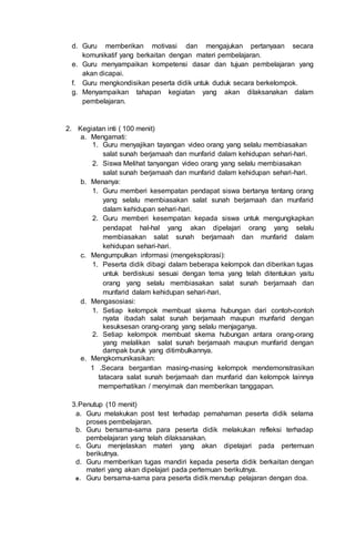 d. Guru memberikan motivasi dan mengajukan pertanyaan secara
komunikatif yang berkaitan dengan materi pembelajaran.
e. Guru menyampaikan kompetensi dasar dan tujuan pembelajaran yang
akan dicapai.
f. Guru mengkondisikan peserta didik untuk duduk secara berkelompok.
g. Menyampaikan tahapan kegiatan yang akan dilaksanakan dalam
pembelajaran.
2. Kegiatan inti ( 100 menit)
a. Mengamati:
1. Guru menyajikan tayangan video orang yang selalu membiasakan
salat sunah berjamaah dan munfarid dalam kehidupan sehari-hari.
2. Siswa Melihat tanyangan video orang yang selalu membiasakan
salat sunah berjamaah dan munfarid dalam kehidupan sehari-hari.
b. Menanya:
1. Guru memberi kesempatan pendapat siswa bertanya tentang orang
yang selalu membiasakan salat sunah berjamaah dan munfarid
dalam kehidupan sehari-hari.
2. Guru memberi kesempatan kepada siswa untuk mengungkapkan
pendapat hal-hal yang akan dipelajari orang yang selalu
membiasakan salat sunah berjamaah dan munfarid dalam
kehidupan sehari-hari.
c. Mengumpulkan informasi (mengeksplorasi):
1. Peserta didik dibagi dalam beberapa kelompok dan diberikan tugas
untuk berdiskusi sesuai dengan tema yang telah ditentukan yaitu
orang yang selalu membiasakan salat sunah berjamaah dan
munfarid dalam kehidupan sehari-hari.
d. Mengasosiasi:
1. Setiap kelompok membuat skema hubungan dari contoh-contoh
nyata ibadah salat sunah berjamaah maupun munfarid dengan
kesuksesan orang-orang yang selalu menjaganya.
2. Setiap kelompok membuat skema hubungan antara orang-orang
yang melalikan salat sunah berjamaah maupun munfarid dengan
dampak buruk yang ditimbulkannya.
e. Mengkomunikasikan:
1 .Secara bergantian masing-masing kelompok mendemonstrasikan
tatacara salat sunah berjamaah dan munfarid dan kelompok lainnya
memperhatikan / menyimak dan memberikan tanggapan.
3.Penutup (10 menit)
a. Guru melakukan post test terhadap pemahaman peserta didik selama
proses pembelajaran.
b. Guru bersama-sama para peserta didik melakukan refleksi terhadap
pembelajaran yang telah dilaksanakan.
c. Guru menjelaskan materi yang akan dipelajari pada pertemuan
berikutnya.
d. Guru memberikan tugas mandiri kepada peserta didik berkaitan dengan
materi yang akan dipelajari pada pertemuan berikutnya.
e. Guru bersama-sama para peserta didik menutup pelajaran dengan doa.
 