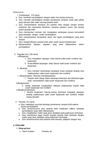 Pertemuan IV :
1. Pendahuluan (10 menit)
a. Guru membuka pembelajaran dengan salam dan berdoa bersama
b. Guru memulai pembelajaran dengan pembacaan al-Quran surah ayat pilihan
yang dipimpin oleh salah seorang peserta didik.
c. Guru memperhatikan kesiapan diri peserta didik dengan mengisi lembar
kehadiran dan memeriksa kehadiran, kerapian pakaian, posisi, dan tempat
duduk peserta didik.
d. Guru memberikan motivasi dan mengajukan pertanyaan secara komunikatif
yang berkaitan dengan materi pembelajaran.
e. Guru menyampaikan kompetensi dasar dan tujuan pembelajaran yang akan
dicapai.
f. Guru mengkondisikan peserta didik untuk duduk secara berkelompok.
g. Menyampaikan tahapan kegiatan yang akan dilaksanakan dalam
pembelajaran.
2. Kegiatan inti ( 100 menit)
a.Mengamati:
1. Guru menyajikan tayangan video tutorial salat sunah munfarid dan
berjamaah.
2. Siswa Melihat tanyangan video tutorial salat sunah munfarid dan
berjamaah.
b. Menanya:
1. Guru memberi kesempatan pendapat siswa bertanya tentang cara
melaksanakan salat sunah berjamaah dan munfarid.
c. Mengumpulkan informasi (mengeksplorasi):
1. Peserta didik dibagi dalam beberapa kelompok dan diberikan tugas
untuk mempraktikan salat sunah berjamaah dan munfarid
d.Mengasosiasi:
2. Setiap kelompok menganalisis tatacara pelaksanaan ibadah salat
sunah berjamaah dan munfarid
e.Mengkomunikasikan:
1 .Secara bergantian masing-masing kelompok menyajika tayangan
tentang pelaksanaan salat sunah berjamaah dan munfarid melalui
media interaktif.
3. Penutup (10 menit)
a. Guru melakukan post test terhadap pemahaman peserta didik selama
proses pembelajaran.
b. Guru bersama-sama para peserta didik melakukan refleksi terhadap
pembelajaran yang telah dilaksanakan.
c. Guru menjelaskan materi yang akan dipelajari pada pertemuan berikutnya.
d. Guru memberikan tugas mandiri kepada peserta didik berkaitan dengan
materi yang akan dipelajari pada pertemuan berikutnya.
e. Guru bersama-sama para peserta didik menutup pelajaran dengan doa.
H. PENILAIAN
1. Sikap spiritual
a. Teknik Penilaian : Penilaian diri
 