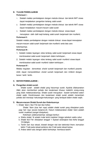 B. TUJUAN PEMBELAJARAN
Pertemuan I :
1. Setelah melalui pembelajaran dengan metode diskusi dan teknik NHT siswa
dapat menjelaskan pengertian tentang salat sunah
2. Setelah melalui pembelajaran dengan metode diskusi dan teknik NHT siswa
dapat menjelaskan macam-macam salat sunah
3. Setelah melalui pembelajaran dengan metode diskusi siswa dapat
menunjukan dalil- dalil naqli tentang salat sunah berjamaah dan munfarid.
Pertemuan II :
Setelah melalui pembelajaran dengan metode diskusi siswa dapat menunjukan
macam-macam salat sunah berjamaah dan munfarid serta tata cara
ketentuannya.
Pertemuan III :
1. Setelah melalui tayangan video tentang salat sunah berjamaah siswa dapat
membiasakan salat sunah berjamaah dalam kehidupan .
2. Setelah melalui tayangan video tentang salat sunah munfarid siswa dapat
membiasakan salat sunah munfarid dalam kehidupan .
Pertemuan IV :
Melalui kegiatan demontrasi shalat sunnah berjamaah dan munfarid peserta
didik dapat mempraktikkan shalat sunnah berjamaah dan mnfarid dengan
benar / tartil / tertib.
C. MATERI PEMBELAJARAN :
A. Pengertian shalat sunah
Shalat sunah adalah shalat yang hukumnya sunah. Apabila dilaksanakan
Allah akan memberikan pahala dan keutamaan khusus melebihi orang-orang
yang tidak melaksanakannya. Shalat sunah merupakan ibadah tambahan selain
shalat wajib. Keistimewaan dan keutamaan shalat sunah adalah menambah
pahala dan menutupi kekurangan-kekurangan yang terdapat dalam shalat wajib.
B. Macam-macam Shalat Sunah dan Ketentuannya
1. Shalat `Idain (`Idul Fitri dan Idul Adha)
Shalat `Idain (dua hari raya) adalah shalat sunah yang dikerjakan pada
pagi hari raya secara berjama`ah. Hukum melaksanakan shalat ‘idain adalah
sunah muakkad (sangat dianjurkan).
Ketentuan pelaksanaannya sabagai berikut :
a. Waktu shalat `Id adalah mulai terbit matahari hingga sebelum waktu zuhur.
b. Shalat Idul Fitri dikerjakan tanggal 1 Syawal sedangkan Idul Adha tanggal
10 Zulhijah.
c. Terdiri dari dua rakaat, diawali dengan niat dan takbiratul ihram, kemudian
takbir 7 kali pada rakaat pertama dan 5 kali pada rakaat kedua.
d. Antara takbir satu dengan takbir berikutnya membaca tasbih:
 