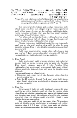 



Artinya : “Dan pada sebahagian malam hari bersembahyang tahajudlah kamu
sebagai suatu ibadah tambahan bagimu; Mudah-mudahan Tuhanmu
mengangkat kamu ke tempat yang terpuji.” ( QS.Al Isra : 79 )
Bagi orang yang belum terbiasa, pada awalnya melaksanakan shalat
tahajud terasa berat, tetapi bagi sebagian yang lain merasa ringan karena
sudah terbiasa bangun di malam hari dan melakukan shalat tahajud, bahkan
mereka merasakan kenikmatan rohani yang luar biasa setelah melakukan
shalat tahajud di tengah keheningan malam.
Pada tahap awal, agar tidak berat dalam melaksanakan shalat tahajud,
disarankan berdoa kepada Allah swt. sebelum tidur agar diberi kekuatan untuk
bangun di malam hari untuk melaksanakan shalat tahajud.
Tata cara melaksanakan shalat tahajud tidak jauh berbeda dengan shalat
sunah yang lain yaitu jumlah rakaatnya paling sedikit dua rakaat dan paling
banyak tak terhingga. Shalat ini boleh dikerjakan secara berjamaah, dan boleh
secara munfarid.
Shalat malam sangat dianjurkan kepada setiap muslim, terutama bagi
para penghafal Al-Qur’an agar senantiasa diberi kemampuan oleh Allah untuk
menjaga hafalannya. Shalat malam diakhiri dengan shalat witir.
5. Shalat Tarawih
Shalat tarawih adalah shalat sunah yang dikerjakan pada malam hari
sesudah shalat Isya sampai menjelang waktu fajar pada bulan Ramadan.
Shalat tarawih merupakan qiyamul-lail di bulan Ramadan. Hukum
melaksanakan shalat tarawih adalah sunah muakad. Shalat tarawih ini boleh
dilakukan sendiri atau berjamaah, tetapi lebih utama jika dikerjakan secara
berjamaah.
Ketentuan pelaksanaannya sebagai berikut :
a. Dilaksanakan pada malam hari di bulan Ramadan setelah shalat Isya
sampai menjelang fajar.
b. Terdiri dari 20 rakaat atau 8 rakaat. Tiap 2 atau 4 rakaat diakhiri dengan
salam. Setelah selesai shalat tarawih hendaknya diteruskan dengan shalat
witir untuk mengakhiri.
6. Shalat Witir
Witir artinya ganjil. Shalat witir adalah shalat sunah dengan jumlah rakaat
ganjil. Bilangan minimal shalat witir adalah satu rakaat dan maksimal sebelas
rakaat. Shalat witir dikerjakan sebagai penutup qiyamul-lail. Shalat witir dapat
juga dikerjakan tanpa terlebih dulu melakukan qiyamul-lail. Jika melakukan
qiyamul-lail, shalat witir dilakukan setelah qiyamul-lail. Shalat ini dapat
dikerjakan berjamaah atau munfarid.
Cara mengerjakan shalat witir ada dua macam pilihan. Pilihan pertama,
shalat witir dikerjakan dengan satu kali salam tanpa tasyahud awal, meskipun
banyaknya rakaat 3, 5, 7, 9 atau 11. Pilihan kedua, shalat witir dikerjakan
dengan cara setiap dua rakaat salam, dan diakhiri dengan satu rakaat.
 