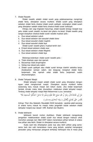 7. Shalat Rawatib
Shalat rawatib adalah shalat sunah yang pelaksanaannya mengiringi
shalat fardu, dikerjakan secara munfarid. Shalat sunah yang dikerjakan
sebelum shalat fardu disebut shalat sunah qabliyah, sedangkan shalat sunah
yang dikerjakan setelah shalat fardu disebut shalat sunah bakdiyah.
Ditinjau dari segi tingkatan hukumnya, shalat rawatib terbagi menjadi dua
yaitu shalat sunah rawatib mu’akad dan ghairu mu’akad. Shalat rawatib yang
sangat dianjurkan disebut shalat sunah rawatib muakad yaitu :
a. Dua rakaat sebelum subuh
b. Dua rakaat sebelum dan sesudah shalat duhur
c. Dua rakaat sesudah shalat maghrib
d. Dua rakaat sesudah shalat Isya
Shalat sunah rawatib ghairu muakad terdiri dari:
a. Empat rakaat sebelum shalat asar
b. Dua rakaat sebelum shalat Maghrib
c. Dua rakaat sebelum shalat Isya
Beberapa ketentuan shalat sunah rawatib yaitu :
a. Tidak didahului azan dan iqamah
b. Bacaannya tidak dinyaringkan
c. Setiap dua rakaat satu salam
d. Shalat sunah qabliyah atau shalat sunah lainnya diakhiri seketika tanpa
diselesaikan sampai salam, dan langsung mengikuti shalat fardu
berjamaah, bila iqamah untuk shalat fardu berjamaah sudah
dikumandangkan.
8. Shalat Tahiyatul Masjid
Shalat tahiyatul masjid adalah shalat sunah yang dikerjakan dengan
tujuan untuk menghormati masjid. Dikerjakan secara munfarid ketika
seseorang baru masuk masjid dan belum duduk. Jika shalat berjamaah
hendak dimulai maka tidak disunahkan melakukan shalat tahiyatul masjid.
Tentang shalat tahiyatul masjid Nabi Muhammad s.a.w. bersabda:
‫ع‬‫ن‬‫ا‬ِ‫ب‬َ‫ت‬‫اد‬‫ة‬‫َا‬‫ل‬‫ر‬‫س‬‫و‬‫ل‬ِ‫للا‬‫ص‬‫لى‬‫للا‬‫ع‬‫ل‬‫ي‬ِ‫ه‬‫و‬‫س‬‫ل‬‫م‬ِ‫ا‬‫ذ‬‫ا‬‫د‬‫خ‬‫ل‬‫ا‬‫ح‬‫د‬‫ك‬‫م‬‫ال‬‫م‬‫س‬ِ‫ج‬‫د‬‫ف‬‫ل‬
‫ي‬ِ‫ل‬‫س‬‫ح‬ّ‫ت‬‫ي‬‫ص‬ِّ‫ي‬‫ل‬‫ر‬‫ك‬‫ع‬‫ت‬ِ‫ي‬() ‫ومسلم‬ ‫البخارى‬ ‫اه‬‫و‬‫ر‬
Artinya :“Dari Abu Qatadah, Rasulullah SAW bersabda : apabila salah seorang
di antara kamu masuk ke masjid maka janganlah duduk sebelum shalat
(tahiyatul masjid) dua rakaat.” (HR. Bukhari dan Muslim)
9. Shalat Istikharah
Istikharah berarti mohon dipilihkan. Shalat istikharah mengandung
pengertian melaksanakan shalat sunah dua rakaat dengan maksud untuk
memohon petunjuk dari Allah SWT dalam menentukan pilihan terbaik di antara
dua pilihan atau lebih. Shalat ini dikerjakan secara munfarid.
Suatu saat kita dihadapkan pada dua atau lebih pilihan yang sama-
sama baik dan sulit menentukan mana yang terbaik, padahal menyangkut
persoalan yang mempunyai pengaruh terhadap kehidupan kita di masa yang
 