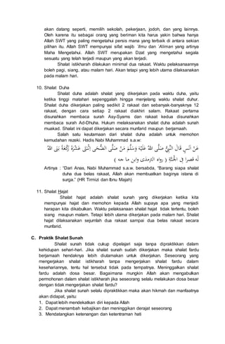 akan datang seperti, memilih sekolah, pekerjaan, jodoh, dan yang lainnya.
Oleh karena itu sebagai orang yang beriman kita harus yakin bahwa hanya
Allah SWT yang paling mengetahui persis mana yang terbaik di antara sekian
pilihan itu. Allah SWT mempunyai sifat wajib `Ilmu dan `Aliman yang artinya
Maha Mengetahui. Allah SWT merupakan Dzat yang mengetahui segala
sesuatu yang telah terjadi maupun yang akan terjadi.
Shalat istikharah dilakukan minimal dua rakaat. Waktu pelaksanaannya
boleh pagi, siang, atau malam hari. Akan tetapi yang lebih utama dilaksanakan
pada malam hari.
10. Shalat Duha
Shalat duha adalah shalat yang dikerjakan pada waktu duha, yaitu
ketika tinggi matahari sepenggalah hingga menjelang waktu shalat duhur.
Shalat duha dikerjakan paling sedikit 2 rakaat dan sebanyak-banyaknya 12
rakaat, dengan cara setiap 2 rakaat diakhiri salam. Rakaat pertama
disunahkan membaca surah Asy-Syams dan rakaat kedua disunahkan
membaca surah Ad-Dhuha. Hukum melaksanakan shalat duha adalah sunah
muakad. Shalat ini dapat dikerjakan secara munfarid maupun berjamaah.
Salah satu keutamaan dari shalat duha adalah untuk memohon
kemudahan rezeki. Hadis Nabi Muhammad s.a.w:
‫ع‬‫ن‬‫ا‬‫ن‬‫س‬َ‫ال‬‫الن‬‫ي‬ِ‫ب‬‫ص‬‫ل‬‫للا‬ ‫ى‬‫ع‬‫ل‬‫ي‬‫ه‬‫و‬‫س‬‫ل‬‫م‬‫م‬‫ن‬‫ص‬‫ل‬‫ال‬ ‫ى‬‫ي‬‫ض‬‫ح‬ِ‫ا‬ ‫ى‬‫ث‬‫ن‬‫ت‬‫ع‬‫ش‬‫ر‬‫ة‬‫ر‬‫ك‬‫ع‬‫ة‬‫ب‬‫ن‬‫للا‬
‫ل‬ِ‫ف‬ ‫ا‬‫ر‬‫َص‬ ‫ه‬ْ‫ا‬‫ن‬ِ‫ة‬) ‫جه‬ ‫ما‬ ‫ابن‬‫و‬ ‫الرتمذى‬ ‫اه‬‫و‬‫ر‬ (
Artinya : “Dari Anas, Nabi Muhammad s.a.w. bersabda, “Barang siapa shalat
duha dua belas rakaat, Allah akan membuatkan baginya istana di
surga.” (HR Tirmizi dan Ibnu Majah)
11. Shalat Hajat
Shalat hajat adalah shalat sunah yang dikerjakan ketika kita
mempunyai hajat dan memohon kepada Allah supaya apa yang menjadi
harapan kita dikabulkan. Waktu pelaksanaan shalat hajat tidak tertentu, boleh
siang maupun malam. Tetapi lebih utama dikerjakan pada malam hari. Shalat
hajat dilaksanakan sejumlah dua rakaat sampai dua belas rakaat secara
munfarid.
C. Praktik Shalat Sunah
Shalat sunah tidak cukup dipelajari saja tanpa dipraktikkan dalam
kehidupan sehari-hari. Jika shalat sunah sudah dikerjakan maka shalat fardu
berjamaah hendaknya lebih diutamakan untuk dikerjakan. Seseorang yang
mengerjakan shalat istikharah tanpa mengerjakan shalat fardu dalam
kesehariannya, tentu hal tersebut tidak pada tempatnya. Meninggalkan shalat
fardu adalah dosa besar. Bagaimana mungkin Allah akan mengabulkan
permohonan dalam shalat istikharah jika seseorang selalu melakukan dosa besar
dengan tidak mengerjakan shalat fardu?
Jika shalat sunah selalu dipraktikkan maka akan hikmah dan manfaatnya
akan didapat, yaitu:
1. Dapat lebih mendekatkan diri kepada Allah
2. Dapat menambah kebajikan dan meninggikan derajat seseorang
3. Mendatangkan ketenangan dan ketentraman hati
 