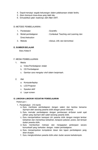 4. Dapat menutupi segala kekurangan dalam pelaksanaan shalat fardhu
5. Akan diampuni dosa-dosa yang telah lalu
6. Dimudahkan jalan rezekinya oleh Allah SWT.
D. METODE PEMBELAJARAN :
1. Pendekatan : Scientific
2. Model pembelajaran : Contextual Teaching and Learning dan
Direct Instruction
3. Metode : diskusi, drill, dan demontrasi
E. SUMBER BELAJAR
Buku Kelas 8
F. MEDIA PEMBELAJARAN
1. Media
a. Video Pembelajaran shalat
b. CD Pembelajaran
c. Gambar cara mengatur shof dalam berjamaah.
2. Alat
a. Komputer/laptop
b. LCD Projector
c. Speaker aktif
d. Layar screen
G. LANGKAH-LANGKAH KEGIATAN PEMBELAJARAN
Pertemuan I :
1. Pendahuluan (10 menit)
a. Guru membuka pembelajaran dengan salam dan berdoa bersama
dipimpin oleh seorang peserta didik dengan penuh khidmat.
b. Guru memulai pembelajaran dengan pembacaan al-Quran surah ayat
pilihan yang dipimpin oleh salah seorang peserta didik.
c. Guru memperhatikan kesiapan diri peserta didik dengan mengisi lembar
kehadiran dan memeriksa kehadiran, kerapian pakaian, posisi, dan tempat
duduk peserta didik.
d. Guru memberikan motivasi dan mengajukan pertanyaan secara
komunikatif yang berkaitan dengan materi pembelajaran.
e. Guru menyampaikan kompetensi dasar dan tujuan pembelajaran yang
akan dicapai.
f. Guru mengkondisikan peserta didik untuk duduk secara berkelompok.
 