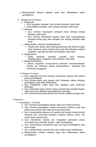 g. Menyampaikan tahapan kegiatan yang akan dilaksanakan dalam
pembelajaran.
2. Kegiatan inti ( 95 menit)
a. Mengamati:
1. Guru menyajikan tayangan video tentang ketentuan salat sunah
2. Siswa Melihat tanyangan video tentang ketentuan salat sunah
b. Menanya:
1. Guru memberi kesempatan pendapat siswa bertanya tentang
ketentuan salat sunah
2. Guru memberi kesempatan kepada siswa untuk mengungkapkan
pendapat hal-hal yang akan dipelajari dari tentang ketentuan salat
sunah
c. Mengumpulkan informasi (mengeksplorasi):
1. Peserta didik dibagi dalam beberapa kelompok dan diberikan tugas
untuk berdiskusi sesuai dengan tema yang telah ditentukan meliputi
pengertian, dalil-dalil dan tata cara ketentuan salat sunah.
d. Mengasosiasi:
1. Setiap kelompok membuat simpulan mind mapping,
menghubungkan pengertian serta ketentuan salat sunah
e. Mengkomunikasikan:
1 .Secara bergantian masing-masing kelompok mempresentasikan
hasilnya dan kelompok lainnya memperhatikan / menyimak dan
memberikan tanggapan.
2. Penutup (10 menit)
a. Guru melakukan post test terhadap pemahaman peserta didik selama
proses pembelajaran.
b. Guru bersama-sama para peserta didik melakukan refleksi terhadap
pembelajaran yang telah dilaksanakan.
c. Guru menjelaskan materi yang akan dipelajari pada pertemuan
berikutnya.
d. Guru memberikan tugas mandiri kepada peserta didik berkaitan dengan
materi yang akan dipelajari pada pertemuan berikutnya.
e. Guru bersama-sama para peserta didik menutup pelajaran dengan doa.
Pertemuan II :
1. Pendahuluan (10 menit)
a. Guru membuka pembelajaran dengan salam dan berdoa bersama
b. Guru memulai pembelajaran dengan pembacaan al-Quran surah ayat
pilihan yang dipimpin oleh salah seorang peserta didik.
c. Guru memperhatikan kesiapan diri peserta didik dengan mengisi lembar
kehadiran dan memeriksa kehadiran, kerapian pakaian, posisi, dan
tempat duduk peserta didik.
d. Guru memberikan motivasi dan mengajukan pertanyaan secara
komunikatif yang berkaitan dengan materi pembelajaran.
e. Guru menyampaikan kompetensi dasar dan tujuan pembelajaran yang
akan dicapai.
f. Guru mengkondisikan peserta didik untuk duduk secara berkelompok.
g. Menyampaikan tahapan kegiatan yang akan dilaksanakan dalam
pembelajaran.
 