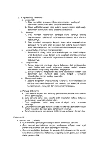 2. Kegiatan inti ( 100 menit)
a. Mengamati:
1. Guru menyajikan tayangan video macam-macam salat sunah
berjamaah dan munfarid serta tatacaraketentuannya.
2. Siswa Melihat tanyangan video tentang macam-macam salat sunah
berjamaah dan munfarid serta tatacaraketentuannya.
b. Menanya:
1. Guru memberi kesempatan pendapat siswa bertanya tentang
macam-macam salat sunah berjamaah dan munfarid serta tatacara
ketentuannya.
2. Guru memberi kesempatan kepada siswa untuk mengungkapkan
pendapat hal-hal yang akan dipelajari dari tentang macam-macam
salat sunah berjamaah dan munfarid serta tatacaraketentuannya.
c. Mengumpulkan informasi (mengeksplorasi):
1. Peserta didik dibagi dalam beberapa kelompok dan diberikan tugas
untuk berdiskusi sesuai dengan tema yang telah ditentukan meliputi
macam-macam salat sunah berjamaah dan munfarid serta tatacara
ketentuannya.
d. Mengasosiasi:
1. Setiap kelompok membuat skema hubungan dari contoh-contoh
nyata ibadah salat sunah berjamaah maupun munfarid dengan
kesuksesan orang-orang yang selalu menjaganya.
2. Setiap kelompok menganalisis tata cara pelaksanaan ibadah salat
berjamaah dan munfarid pada suatu tempat , kemudian
dibandingkan dengan sumber yang valid.
e. Mengkomunikasikan:
1 .Secara bergantian masing-masing kelompok mendemonstrasikan
tatacara salat sunah berjamaah dan munfarid dan kelompok lainnya
memperhatikan / menyimak dan memberikan tanggapan.
3. Penutup (10 menit)
a. Guru melakukan post test terhadap pemahaman peserta didik selama
proses pembelajaran.
b. Guru bersama-sama para peserta didik melakukan refleksi terhadap
pembelajaran yang telah dilaksanakan.
c. Guru menjelaskan materi yang akan dipelajari pada pertemuan
berikutnya.
d. Guru memberikan tugas mandiri kepada peserta didik berkaitan dengan
materi yang akan dipelajari pada pertemuan berikutnya.
e. Guru bersama-sama para peserta didik menutup pelajaran dengan doa.
Pertemuan III :
1. Pendahuluan (10 menit)
a. Guru membuka pembelajaran dengan salam dan berdoa bersama
b. Guru memulai pembelajaran dengan pembacaan al-Quran surah ayat
pilihan yang dipimpin oleh salah seorang peserta didik.
c. Guru memperhatikan kesiapan diri peserta didik dengan mengisi lembar
kehadiran dan memeriksa kehadiran, kerapian pakaian, posisi, dan tempat
duduk peserta didik.
 