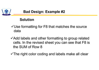 Bad Design: Example #2
Solution
üUse formatting for F8 that matches the source
data
üAdd labels and other formatting to group related
cells. In the revised sheet you can see that F8 is
the SUM of Row 8
üThe right color coding and labels make all clear
 