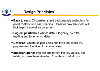 Design Principles
vEasy to read: Choose fonts and backgrounds and colors for
good contrast and easy reading. Consider how the sheet will
look in print as well as on screen
vLogical positions: Position data is logically, both for
reading and for entering data
vDescribe: Create helpful labels and titles that make the
purpose and function of the sheet clear
vImportant parts: Position and format the key values, like
totals, to make them stand out from the crowd of data
 
