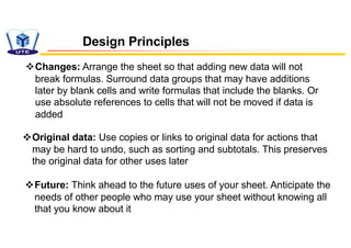 vChanges: Arrange the sheet so that adding new data will not
break formulas. Surround data groups that may have additions
later by blank cells and write formulas that include the blanks. Or
use absolute references to cells that will not be moved if data is
added
vOriginal data: Use copies or links to original data for actions that
may be hard to undo, such as sorting and subtotals. This preserves
the original data for other uses later
vFuture: Think ahead to the future uses of your sheet. Anticipate the
needs of other people who may use your sheet without knowing all
that you know about it
Design Principles
 