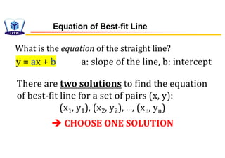 Equation of Best-fit Line
y = ax + b a: slope of the line, b: intercept
What is the equation of the straight line?
There are two solutions to find the equation
of best-fit line for a set of pairs (x, y):
(x1, y1), (x2, y2), ..., (xn, yn)
è CHOOSE ONE SOLUTION
 