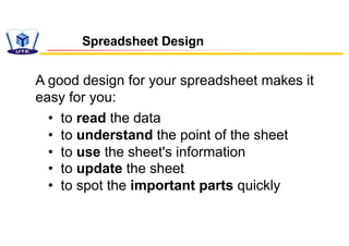 Spreadsheet Design
A good design for your spreadsheet makes it
easy for you:
• to read the data
• to understand the point of the sheet
• to use the sheet's information
• to update the sheet
• to spot the important parts quickly
 