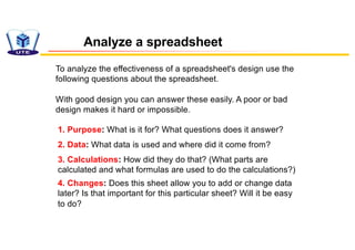 To analyze the effectiveness of a spreadsheet's design use the
following questions about the spreadsheet.
With good design you can answer these easily. A poor or bad
design makes it hard or impossible.
Analyze a spreadsheet
1. Purpose: What is it for? What questions does it answer?
2. Data: What data is used and where did it come from?
3. Calculations: How did they do that? (What parts are
calculated and what formulas are used to do the calculations?)
4. Changes: Does this sheet allow you to add or change data
later? Is that important for this particular sheet? Will it be easy
to do?
 