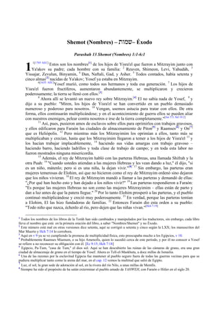 Shemot (Nombres) – twmv– Éxodo

                                      Parashah 13 Shemot (Nombres) 1:1-6:1


    1
         1[1705 AEC]
                    Estos son los nombres[1] de los hijos de Yisra'el que fueron a Mitzrayim junto con
        Ya'akov su padre; cada hombre con su familia: 2 Reuven, Shimeon, Levi, Yahudáh, 3
    Yissajar, Zevulun, Binyamin, 4 Dan, Naftali, Gad, y Asher. 5 Todos contados, había setenta y
    cinco almas[2] nacidas de Ya'akov; Yosef ya estaba en Mitzrayim.
            6[1635 AEC]
                       Yosef murió, como todos sus hermanos y toda esa generación. 7 Los hijos de
    Yisra'el fueron fructíferos, aumentaron abundantemente, se multiplicaron y crecieron
    poderosamente; la tierra se llenó con ellos.[3]
            8
              Ahora allí se levantó un nuevo rey sobre Mitzrayim.[4] El no sabía nada de Yosef, 9 y
    dijo a su pueblo: "Miren, los hijos de Yisra'el se han convertido en un pueblo demasiado
    numeroso y poderoso para nosotros. 10 Vengan, usemos astucia para tratar con ellos. De otra
    forma, ellos continuarán multiplicándose; y en el acontecimiento de guerra ellos se pueden aliar
    con nuestros enemigos, pelear contra nosotros e irse de la tierra completamente."[Jue 5:3; Sal 10:2]
            11
               Así, pues, pusieron amos de esclavos sobre ellos para oprimirlos con trabajos gravosos,
    y ellos edificaron para Faraón las ciudades de almacenamiento de Piton[5] y Raamses[6] y On[7]
    que es Heliópolis. 12 Pero mientras más los Mitzrayimim los oprimían a ellos, tanto más se
    multiplicaban y crecían, hasta que los Mitzrayimim llegaron a temer a los hijos de Yisra'el 13 y
    los hacían trabajar implacablemente, 14 haciendo sus vidas amargas con trabajo gravoso –
    haciendo barro, haciendo ladrillos y toda clase de trabajo de campo; y en toda esta labor no
    fueron mostrados ninguna misericordia.
            15
               Además, el rey de Mitzrayim habló con las parteras Hebreas, una llamada Shifrah y la
    otra Puah: 16 "Cuando ustedes atiendan a las mujeres Hebreas y les vean dando a luz," él dijo, "si
    es un niño, mátenlo; pero si es una niña, la dejan vivir."[8] 17 Sin embargo, las parteras eran
    mujeres temerosas de Elohim, así que no hicieron como el rey de Mitzrayim ordenó sino dejaron
    que los niños vivieran. 18 El rey de Mitzrayim mandó a llamar a las parteras y demandó de ellas:
    "¿Por qué han hecho esto y han dejado a los niños vivir?" 19 Las parteras respondieron a Faraón:
    "Es porque las mujeres Hebreas no son como las mujeres Mitzrayimim – ellas están de parto y
    dan a luz antes de que la patera llegue." 20 Por lo tanto Elohim prosperó a las parteras, y el pueblo
    continuó multiplicándose y creció muy poderosamente. 21 En verdad, porque las parteras temían
    a Elohim, El las hizo fundadoras de familias. 22 Entonces Faraón dio esta orden a su pueblo:
    "Todo niño que nazca, échenlo al río, pero dejen que las niñas vivan."[Hch 7:19]

1
  Todos los nombres de los libros de la Toráh han sido cambiados y manipulados por los traductores, sin embargo, cada libro
lleva el nombre que está en la primera oración del libro, a saber "Nombres/Shemot" y no Éxodo.
2
  Este número está mal en otras versiones dice setenta, aquí se corrigió a setenta y cinco según la LXX; los manuscritos del
Mar Muerto y Hch 7:14 lo corrobora.
3
  Aquí en v 9 ya se ve cumpliendo la promesa de multiplicidad física, esto preocupaba mucho a los Egipcios, v 10.
4
  Probablemente Raamses Miamum, o su hijo Amenofis, quien lo sucedió cerca de este período, y por él no conocer a Yosef
se refiere a no reconocer su obligación con él. [Ec 9:15; Hch 7:18]
5
  Egipcio, Pa-Tum, "casa de Tum," el dios sol. Aquí se han descubierto las ruinas de las cámaras de grano, era una gran
ciudad de almacenaje de grano en el tiempo de Yosef. Ahora es Tell-el-Maskhuta, a doce millas de Ismailia.
6
  Una de las razones por la esclavitud Egipcia fue mantener al pueblo seguro fuera de todas las guerras vecinas para que se
pudiera multiplicar tanto como la arena del mar, en el cap. 12 vemos la multitud que salió de Egipto.
7
  Luz, el sol, la gran sede de adoración al sol, en la rivera del río Nilo, a unas millas de Memfis.
8
  Siempre ha sido el propósito de ha satán exterminar el pueblo amado de YAHWEH, con Faraón o Hitler en el siglo 20.
 