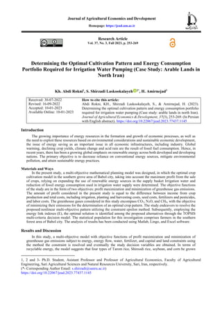 Research Article
Vol. 37, No. 3, Fall 2023, p. 253-269
Determining the Optimal Cultivation Pattern and Energy Consumption
Portfolio Required for Irrigation Water Pumping (Case Study: Arable Lands in
North Iran)
Kh. Abdi Rokni1
, S. Shirzadi Laskookalayeh 2*
, H. Amirnejad3
Received: 30-07-2022
Revised: 16-09-2022
Accepted: 10-01-2023
Available Online: 10-01-2023
How to cite this article:
Abdi Rokni, KH., Shirzadi Laskookalayeh, S., & Amirnejad, H. (2023).
Determining the optimal cultivation pattern and energy consumption portfolio
required for irrigation water pumping (Case study: arable lands in north Iran).
Journal of Agricultural Economics & Development, 37(3), 253-269. (In Persian
with English abstract). https://doi.org/10.22067/jead.2023.77437.1145
Introduction
The growing importance of energy resources in the formation and growth of economic processes, as well as
the need to exploit these resources based on environmental considerations and sustainable economic development,
the issue of energy saving as an important issue in all economic infrastructures, including industry. Global
warming, declining crop yields, climate change and acid rain are the result of fossil fuel consumption. Hence, in
recent years, there has been a growing global emphasis on renewable energy across both developed and developing
nations. The primary objective is to decrease reliance on conventional energy sources, mitigate environmental
pollution, and attain sustainable energy practices.
Materials and Ways
In the present study, a multi-objective mathematical planning model was designed, in which the optimal crop
cultivation model in the southern grove area of Babol city, taking into account the maximum profit from the sale
of crops, relying on expanding the use of renewable energy sources in the supply basket Irrigation water and
reduction of fossil energy consumption used in irrigation water supply were determined. The objective functions
of the study are in the form of two objectives: profit maximization and minimization of greenhouse gas emissions.
The amount of profit considered in the present study is equal to the difference between income from crop
production and total costs, including irrigation, planting and harvesting costs, seed costs, fertilizers and pesticides,
and labor costs. The greenhouse gases considered in this study encompass CO2, N2O, and CH4, with the objective
of minimizing their emissions for the determination of an optimal crop pattern. The study endeavors to resolve the
proposed nonlinear multi-objective pattern utilizing the constraint epsilon method. Subsequently, employing the
energy link indexes (E), the optimal solution is identified among the proposed alternatives through the TOPSIS
multi-criteria decision model. The statistical population for this investigation comprises farmers in the southern
forest area of Babol city. The analysis of results has been conducted using Matlab, Lingo, and Excel software.
Results and Discussion
In this study, a multi-objective model with objective functions of profit maximization and minimization of
greenhouse gas emissions subject to energy, energy flow, water, fertilizer, and capital and land constraints using
the method the constraint is resolved and eventually the study decision variables are obtained. In terms of
recyclable energy, the model suggests that four types of Tarom rice, Shiroodi rice, soybean, and corn be grown
1, 2 and 3- Ph.D. Student, Asistant Professor and Professor of Agricultural Economics, Faculty of Agricultural
Engineering, Sari Agricultural Sciences and Natural Resources University, Sari, Iran, respectively.
(*- Corresponding Author Email: s.shirzadi@sanru.ac.ir)
https://doi.org/10.22067/jead.2023.77437.1145
Homepage: https://jead.um.ac.ir
 