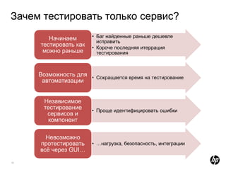 Зачем тестировать только сервис?
        Начинаем       • Баг найденные раньше дешевле
                         исправить
     тестировать как   • Короче последняя итеррация
      можно раньше       тестирования



     Возможность для • Сокращается время на тестирование
      автоматизации


      Независимое
      тестирование     • Проще идентифицировать ошибки
       сервисов и
        компонент

       Невозможно
     протестировать    • …нагрузка, безопасность, интеграции
     всѐ через GUI…
10
 