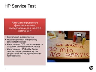 HP Service Test


       Автоматизированное
         функциональное
     тестирование для не-GUI
            компонент

• Визуальный дизайн тестов
• Modular approach to supporting
  service technologies
• Интеграция с QTP для возможности
  создания многоуровневых тестов
• Интеграция с HP Quality Center
  централзация хранения тестов,
  результатов тестов, трасебилити с
  требованиями




13
 