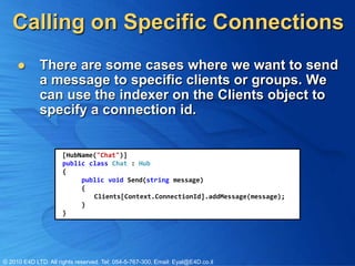 Calling on Specific Connections
            There are some cases where we want to send
             a message to specific clients or groups. We
             can use the indexer on the Clients object to
             specify a connection id.


                      [HubName("Chat")]
                      public class Chat : Hub
                      {
                           public void Send(string message)
                           {
                              Clients[Context.ConnectionId].addMessage(message);
                           }
                      }




© 2010 E4D LTD. All rights reserved. Tel: 054-5-767-300, Email: Eyal@E4D.co.il
 