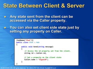 State Between Client & Server
           Any state sent from the client can be
            accessed via the Caller property.
           You can also set client side state just by
            setting any property on Caller.

                      [HubName("Chat")]
                      public class Chat : Hub
                      {
                           public void Send(string message)
                           {
                              // Access the id property set from the client.
                              string id = Caller.id;

                                 // Set a property on the client state
                                 Caller.name = "SignalR";
                             }
                      }

© 2010 E4D LTD. All rights reserved. Tel: 054-5-767-300, Email: Eyal@E4D.co.il
 