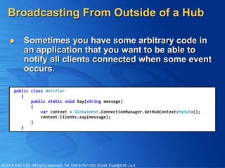 Broadcasting From Outside of a Hub

           Sometimes you have some arbitrary code in
            an application that you want to be able to
            notify all clients connected when some event
            occurs.

       public class Notifier
          {
              public static void Say(string message)
              {
                  var context = GlobalHost.ConnectionManager.GetHubContext<MyHub>();
                  context.Clients.say(message);
              }
          }




© 2010 E4D LTD. All rights reserved. Tel: 054-5-767-300, Email: Eyal@E4D.co.il
 