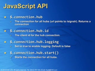 JavaScript API
           $.connection.hub
                  The connection for all hubs (url points to /signalr). Returns a
                   connection

           $.connection.hub.id
                  The client id for the hub connection.

           $.connection.hub.logging
                  Set to true to enable logging. Default is false

           $.connection.hub.start()
                  Starts the connection for all hubs.



© 2010 E4D LTD. All rights reserved. Tel: 054-5-767-300, Email: Eyal@E4D.co.il
 