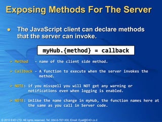 Exposing Methods For The Server

           The JavaScript client can declare methods
            that the server can invoke.

                                 myHub.{method} = callback
       Method             - name of the client side method.

       Callback - A function to execute when the server invokes the
                   method.

       NOTE: if you misspell you will NOT get any warning or
              notifications even when logging is enabled.

       NOTE: Unlike the name change in myHub, the function names here at
              the same as you call in Server code.


© 2010 E4D LTD. All rights reserved. Tel: 054-5-767-300, Email: Eyal@E4D.co.il
 