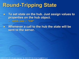 Round-Tripping State
           To set state on the hub. Just assign values to
            properties on the hub object.
                  myHub.name = “E4D”

           Whenever a call to the hub the state will be
            sent to the server.




© 2010 E4D LTD. All rights reserved. Tel: 054-5-767-300, Email: Eyal@E4D.co.il
 