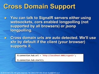 Cross Domain Support
           You can talk to SignalR servers either using
            websockets, cors enabled longpolling (not
            supported by all browsers) or jsonp
            longpolling.
           Cross domain urls are auto detected. We'll use
            xhr by default if the client (your browser)
            supports it.

                      $.connection.hub.url = 'http://localhost:8081/signalr';

                      $.connection.hub.start();




© 2010 E4D LTD. All rights reserved. Tel: 054-5-767-300, Email: Eyal@E4D.co.il
 