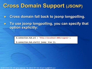 Cross Domain Support (JSONP)
           Cross domain fall back to jsonp longpolling.
           To use jsonp longpolling, you can specify that
            option explicitly:

                      $.connection.hub.url = 'http://localhost:8081/signalr';

                      $.connection.hub.start({ jsonp: true });




© 2010 E4D LTD. All rights reserved. Tel: 054-5-767-300, Email: Eyal@E4D.co.il
 