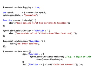 $.connection.hub.logging = true;

  var myHub       = $.connection.myHub;
  myHub.someState = "SomeValue";

  function connectionReady() {
       alert("Done calling first hub serverside-function");
  };

  myHub.SomeClientFunction = function () {
       alert("serverside called 'Clients.SomeClientFunction()'");
  };

  $.connection.hub.error(function () {
        alert("An error occured");
  });

  $.connection.hub.start()
                  .done(function () {
                         myHub.SomeFunction(SomeParam) //e.g. a login or init
                              .done(connectionReady);
                  })
                  .fail(function () { alert("Could not Connect!"); });


© 2010 E4D LTD. All rights reserved. Tel: 054-5-767-300, Email: Eyal@E4D.co.il
 
