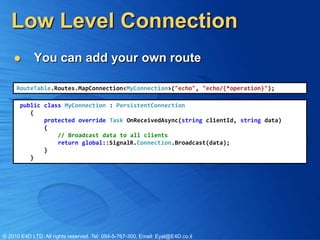 Low Level Connection
           You can add your own route

     RouteTable.Routes.MapConnection<MyConnection>("echo", "echo/{*operation}");

       public class MyConnection : PersistentConnection
          {
              protected override Task OnReceivedAsync(string clientId, string data)
              {
                  // Broadcast data to all clients
                  return global::SignalR.Connection.Broadcast(data);
              }
          }




© 2010 E4D LTD. All rights reserved. Tel: 054-5-767-300, Email: Eyal@E4D.co.il
 