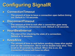 Configuring SignalR
          ConnectionTimeout
                 The amount of time to leave a connection open before timing
                  out. Default is 110 seconds.
          DisconnectTimeout
                 The amount of time to wait after a connection goes away
                  before raising the disconnect event. Default is 20 seconds.
          HeartBeatInterval
                 The interval for checking the state of a connection.
                  Default is 10 seconds.
          KeepAlive
                 The amount of time to wait before sending a keep alive packet
                  over an idle connection. Set to null to disable keep alive. This
                  is set to 30 seconds by default. When this is on, the
                  ConnectionTimeout will have no effect.

© 2010 E4D LTD. All rights reserved. Tel: 054-5-767-300, Email: Eyal@E4D.co.il
 