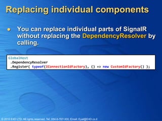 Replacing individual components

           You can replace individual parts of SignalR
            without replacing the DependencyResolver by
            calling.

     GlobalHost
      .DependencyResolver
      .Register( typeof(IConnectionIdFactory), () => new CustomIdFactory() );




© 2010 E4D LTD. All rights reserved. Tel: 054-5-767-300, Email: Eyal@E4D.co.il
 