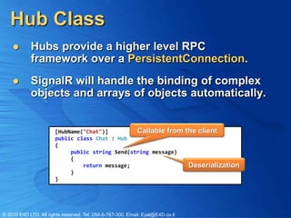 Hub Class
           Hubs provide a higher level RPC
            framework over a PersistentConnection.
           SignalR will handle the binding of complex
            objects and arrays of objects automatically.


                       [HubName("Chat")]         Callable from                   the client
                       public class Chat : Hub
                       {
                            public string Send(string message)
                            {
                                return message;                                  Deserialization
                            }
                       }




© 2010 E4D LTD. All rights reserved. Tel: 054-5-767-300, Email: Eyal@E4D.co.il
 
