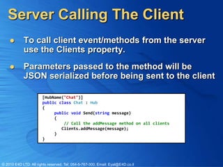 Server Calling The Client
           To call client event/methods from the server
            use the Clients property.
           Parameters passed to the method will be
            JSON serialized before being sent to the client

                       [HubName("Chat")]
                       public class Chat : Hub
                       {
                            public void Send(string message)
                            {
                                // Call the addMessage method on all clients
                               Clients.addMessage(message);
                            }
                       }




© 2010 E4D LTD. All rights reserved. Tel: 054-5-767-300, Email: Eyal@E4D.co.il
 