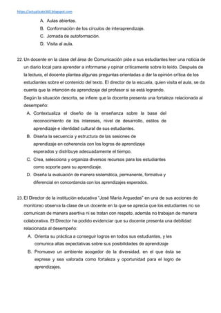 https://actualizate360.blogspot.com
A. Aulas abiertas.
B. Conformación de los círculos de interaprendizaje.
C. Jornada de autoformación.
D. Visita al aula.
22. Un docente en la clase del área de Comunicación pide a sus estudiantes leer una noticia de
un diario local para aprender a informarse y opinar críticamente sobre lo leído. Después de
la lectura, el docente plantea algunas preguntas orientadas a dar la opinión crítica de los
estudiantes sobre el contenido del texto. El director de la escuela, quien visita el aula, se da
cuenta que la intención de aprendizaje del profesor si se está logrando.
Según la situación descrita, se infiere que la docente presenta una fortaleza relacionada al
desempeño:
A. Contextualiza el diseño de la enseñanza sobre la base del
reconocimiento de los intereses, nivel de desarrollo, estilos de
aprendizaje e identidad cultural de sus estudiantes.
B. Diseña la secuencia y estructura de las sesiones de
aprendizaje en coherencia con los logros de aprendizaje
esperados y distribuye adecuadamente el tiempo.
C. Crea, selecciona y organiza diversos recursos para los estudiantes
como soporte para su aprendizaje.
D. Diseña la evaluación de manera sistemática, permanente, formativa y
diferencial en concordancia con los aprendizajes esperados.
23. El Director de la institución educativa “José María Arguedas” en una de sus acciones de
monitoreo observa la clase de un docente en la que se aprecia que los estudiantes no se
comunican de manera asertiva ni se tratan con respeto, además no trabajan de manera
colaborativa. El Director ha podido evidenciar que su docente presenta una debilidad
relacionada al desempeño:
A. Orienta su práctica a conseguir logros en todos sus estudiantes, y les
comunica altas expectativas sobre sus posibilidades de aprendizaje
B. Promueve un ambiente acogedor de la diversidad, en el que ésta se
exprese y sea valorada como fortaleza y oportunidad para el logro de
aprendizajes.
 