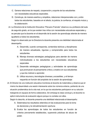 https://actualizate360.blogspot.com
C. Genera relaciones de respeto, cooperación y soporte de los estudiantes
con necesidades educativas especiales.
D. Construye, de manera asertiva y empática, relaciones interpersonales con y entre
todos los estudiantes, basados en el afecto, la justicia, la confianza, el respeto mutuo y
la colaboración.
24. La Directora de la Institución Educativa “Peruano Francés” observa a su profesora del aula
de segundo grado, en la que existen tres niños con necesidades educativas especiales y
se percata que la docente en el desarrollo de la sesión de aprendizaje atiende de manera
igualitaria a todos los estudiantes.
Según lo observado por la Directora la docente presenta una debilidad relacionada al
desempeño:
A. Desarrolla, cuando corresponda, contenidos teóricos y disciplinares
de manera actualizada, rigurosa y comprensible para todos los
estudiantes.
B. Maneja diversas estrategias pedagógicas para atender de manera
individualizada a los estudiantes con necesidades educativas
especiales
C. Desarrolla estrategias pedagógicas y actividades de aprendizaje
que promueven el pensamiento crítico y creativo en sus estudiantes
y que los motiven a aprender.
D. Utiliza recursos y tecnologías diversas y accesibles, y el tiempo
requerido en función del propósito de la sesión de aprendizaje
25. El Director de una institución educativa monitorea al docente de matemática y observa que el
mismo ha desarrollado una sesión interesante sobre los números enteros, partiendo de una
situación problemática de la vida real, en la que los estudiantes participaron en su solución
trabajando en equipos de forma colaborativa. Sin embargo la clase concluyó y el docente no
aplicó instrumento de evaluación alguno porque no contaba con ellos.
Según lo descrito, el docente presenta una debilidad relacionada al desempeño:
A. Sistematiza los resultados obtenidos en las evaluaciones para la toma
de decisiones y la retroalimentación oportuna
B. Evalúa los aprendizajes de todos los estudiantes en función de
criterios previamente establecidos, superando prácticas de abuso de
poder.
 