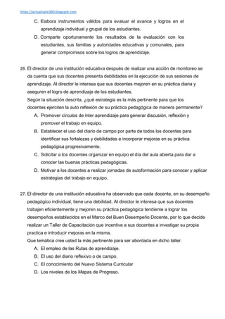 https://actualizate360.blogspot.com
C. Elabora instrumentos válidos para evaluar el avance y logros en el
aprendizaje individual y grupal de los estudiantes.
D. Comparte oportunamente los resultados de la evaluación con los
estudiantes, sus familias y autoridades educativas y comunales, para
generar compromisos sobre los logros de aprendizaje.
26. El director de una institución educativa después de realizar una acción de monitoreo se
da cuenta que sus docentes presenta debilidades en la ejecución de sus sesiones de
aprendizaje. Al director le interesa que sus docentes mejoren en su práctica diaria y
aseguren el logro de aprendizaje de los estudiantes.
Según la situación descrita, ¿qué estrategia es la más pertinente para que los
docentes ejerciten la auto reflexión de su práctica pedagógica de manera permanente?
A. Promover círculos de inter aprendizaje para generar discusión, reflexión y
promover el trabajo en equipo.
B. Establecer el uso del diario de campo por parte de todos los docentes para
identificar sus fortalezas y debilidades e incorporar mejoras en su práctica
pedagógica progresivamente.
C. Solicitar a los docentes organizar en equipo el día del aula abierta para dar a
conocer las buenas prácticas pedagógicas.
D. Motivar a los docentes a realizar jornadas de autoformación para conocer y aplicar
estrategias del trabajo en equipo.
27. El director de una institución educativa ha observado que cada docente, en su desempeño
pedagógico individual, tiene una debilidad. Al director le interesa que sus docentes
trabajen eficientemente y mejoren su práctica pedagógica tendiente a lograr los
desempeños establecidos en el Marco del Buen Desempeño Docente, por lo que decide
realizar un Taller de Capacitación que incentive a sus docentes a investigar su propia
practica e introducir mejoras en la misma.
Que temática cree usted la más pertinente para ser abordada en dicho taller.
A. El empleo de las Rutas de aprendizaje.
B. El uso del diario reflexivo o de campo.
C. El conocimiento del Nuevo Sistema Curricular
D. Los niveles de los Mapas de Progreso.
 