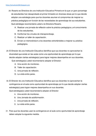 https://actualizate360.blogspot.com
28. Rosario es Directora de una Institución Educativa Primaria en la que un gran porcentaje
de estudiantes han desaprobado el primer trimestre en diversas áreas por lo que decide
adoptar una estrategia para que los docentes asuman el compromiso de mejorar su
práctica pedagógica en función de las necesidades de aprendizaje de sus estudiantes.
Qué estrategia recomendaría usted a la Directora Rosario.
A. Realizar una jornada de reflexión sobre la práctica pedagógica y el conocimiento
de los estudiantes.
B. Conformar los círculos de interaprendizaje.
C. Realizar un taller de capacitación.
D. Enviar un memorándum a los docentes exhortándoles a mejorar su práctica
pedagógica.
29. El Director de una Institución Educativa identifica que sus docentes no aprovechan la
diversidad que existe en las aulas como una oportunidad de aprendizaje por lo que
decide adoptar ciertas estrategia(s) para lograr mejores desempeños en sus docentes.
Qué estrategia(s) usted recomendaría adoptar al Director:
A. Una acción de monitoreo.
B. Taller de capacitación.
C. Una jornada de reflexión.
D. La visita entre pares.
30. El Director de una Institución Educativa identifica que sus docentes no aprovechan la
contingencia en el aula como oportunidad de aprendizaje por lo que decide adoptar ciertas
estrategia(s) para lograr mejores desempeños en sus docentes.
Qué estrategia(s) usted recomendaría adoptar al Director:
A. Una acción de monitoreo.
B. Una Jornada de autoformación.
C. Una jornada de reflexión.
D. La visita entre pares.
31. Para que los docentes usen la contingencia en el aula como oportunidad de aprendizaje
deben adoptar la siguiente medida.
 