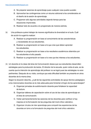 https://actualizate360.blogspot.com
A. No preparar sesiones de aprendizaje pues cualquier cosa puede suceder.
B. Aprovechar las contingencias como un recurso adicional a los considerados en
el diseño de la sesión de aprendizaje.
C. Programar solo algunas actividades dejando tiempo para las
situaciones imprevistas.
D. Realizar todo de acuerdo a lo programado de manera estricta.
32. Una profesora quiere trabajar de manera significativa la diversidad en el aula. Cuál
de acción le sugeriría realizar:
A. Realizar su programación en base al conocimiento de las características
y necesidades de sus estudiantes.
B. Realizar su programación en base a lo que cree que deben aprender
los estudiantes.
C. Realizar su programación en base a los resultados académicos obtenidos por
los estudiantes el año pasado.
D. Realizar su programación en base a lo cree que les interesa a los estudiantes.
33. Un docente en la clase del área de Comunicación desea que sus estudiantes desarrollen
estrategias para la producción de textos. El director de la escuela, quien visita el aula, se da
cuenta que la intención de aprendizaje del profesor no se logró pues las estrategias no eran
pertinentes. Después de su visita, concluye que esta dificultad también se presenta en otros
docentes de la misma área.
Según la situación descrita, ¿cuál de las siguientes actividades de apoyo técnico pedagógico
a los mencionados docentes es la más adecuada para fomentar el logro de los aprendizajes?
A. Organizar jornadas de autoformación docente para fortalecer la capacidad
de lectura.
B. Organizar talleres de capacitación sobre el uso de las rutas de aprendizaje en
el área de comunicación.
C. Visitar permanentemente las sesiones de los docentes para verificar si hay
mejoras en la formulación de las preguntas del nivel crítico valorativo.
D. Organizar círculos de inter aprendizaje para compartir las experiencias de los
docentes en torno a la formulación de preguntas del nivel crítico valorativo.
 