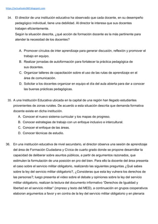 https://actualizate360.blogspot.com
34. El director de una institución educativa ha observado que cada docente, en su desempeño
pedagógico individual, tiene una debilidad. Al director le interesa que sus docentes
trabajen eficientemente.
Según la situación descrita, ¿qué acción de formación docente es la más pertinente para
atender la necesidad de los docentes?
A. Promover círculos de inter aprendizaje para generar discusión, reflexión y promover el
trabajo en equipo.
B. Realizar jornadas de autoformación para fortalecer la práctica pedagógica de
sus docentes.
C. Organizar talleres de capacitación sobre el uso de las rutas de aprendizaje en el
área de comunicación.
D. Solicitar a los docentes organizar en equipo el día del aula abierta para dar a conocer
las buenas prácticas pedagógicas.
35. A una Institución Educativa ubicada en la capital de una región han llegado estudiantes
provenientes de zonas rurales. De acuerdo a esta situación descrita que demanda formativa
docente existe en dicha institución.
A. Conocer el nuevo sistema curricular y los mapas de progreso.
B. Conocer estrategias de trabajo con un enfoque inclusivo e intercultural.
C. Conocer el enfoque de las áreas.
D. Conocer técnicas de estudio.
36. En una institución educativa de nivel secundario, el director observa una sesión de aprendizaje
del área de Formación Ciudadana y Cívica de cuarto grado donde se propone desarrollar la
capacidad de deliberar sobre asuntos públicos, a partir de argumentos razonados, que
estimulen la formulación de una posición en pro del bien. Para ello la docente del área presenta
el caso sobre el servicio militar obligatorio, realizando las siguientes preguntas ¿Qué sabes
sobre la ley del servicio militar obligatorio?, ¿Consideras que esta ley vulnera los derechos de
las personas?; luego presenta el video sobre el debate y opiniones sobre la ley del servicio
militar obligatorio, realizan la lectura del documento informativo “Derechos de Igualdad y
libertad en el servicio militar” (impreso y texto del MED), a continuación en grupos cooperativos
elaboran argumentos a favor y en contra de la ley del servicio militar obligatorio y en plenaria
 