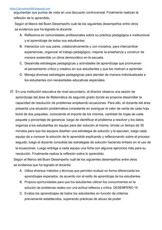 https://actualizate360.blogspot.com
argumentan sus puntos de vista en una discusión controversial. Finalmente realizan la
reflexión de lo aprendido.
Según el Marco del Buen Desempeño cuál de los siguientes desempeños entre otros
se evidencia que ha logrado la docente:
A. Reflexiona en comunidades profesionales sobre su práctica pedagógica e institucional
y el aprendizaje de todos sus estudiantes.
B. Interactúa con sus pares, colaborativamente y con iniciativa, para intercambiar
experiencias, organizar el trabajo pedagógico, mejorar la enseñanza y construir de
manera sostenible un clima democrático en la escuela.
C. Desarrolla estrategias pedagógicas y actividades de aprendizaje que promueven
el pensamiento crítico y creativo en sus estudiantes y que los motiven a aprender.
D. Maneja diversas estrategias pedagógicas para atender de manera individualizada a
los estudiantes con necesidades educativas especiales.
37. En una institución educativa de nivel secundario, el director observa una sesión de
aprendizaje del área de Matemática de segundo grado donde se propone desarrollar la
capacidad de resolución de problemas empleando ecuaciones. Para ello, el docente del área
presenta una situación problemática consistente en averiguar el valor de venta de cada hoja
bond de dos paquetes, conociendo el importe de los mismos, cantidad de hojas de cada
paquete y porcentaje de ganancia; luego de identificar el problema a resolver y los datos
organiza a los estudiantes en equipo para dar solución al mismo, brinda un tiempo de 30
minutos para que los equipos diseñen una estrategia de solución y la ejecuten, luego cada
equipo da a conocer la solución de lo aprendido explicando y reflexionando sobre el proceso
seguido; luego el docente consolida las estrategias de solución haciendo énfasis en el uso de
la ecuaciones. Luego entrega a cada equipo una ficha con algunos ejercicios más para su
resolución. Finalmente realiza la reflexión sobre lo aprendido.
Según el Marco del Buen Desempeño cuál de los siguientes desempeños entre otros
se evidencia que ha logrado el docente:
A. Utiliza diversos métodos y técnicas que permiten evaluar en forma diferenciada los
aprendizajes esperados, de acuerdo con el estilo de aprendizaje de los estudiantes.
B. Propicia oportunidades para que los estudiantes utilicen los conocimientos en la
solución de problemas reales con una actitud reflexiva y crítica. DESEMPEÑO 19
C. Evalúa los aprendizajes de todos los estudiantes en función de criterios
previamente establecidos, superando prácticas de abuso de poder.
 