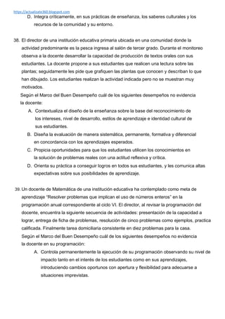 https://actualizate360.blogspot.com
D. Integra críticamente, en sus prácticas de enseñanza, los saberes culturales y los
recursos de la comunidad y su entorno.
38. El director de una institución educativa primaria ubicada en una comunidad donde la
actividad predominante es la pesca ingresa al salón de tercer grado. Durante el monitoreo
observa a la docente desarrollar la capacidad de producción de textos orales con sus
estudiantes. La docente propone a sus estudiantes que realicen una lectura sobre las
plantas; seguidamente les pide que grafiquen las plantas que conocen y describan lo que
han dibujado. Los estudiantes realizan la actividad indicada pero no se muestran muy
motivados.
Según el Marco del Buen Desempeño cuál de los siguientes desempeños no evidencia
la docente:
A. Contextualiza el diseño de la enseñanza sobre la base del reconocimiento de
los intereses, nivel de desarrollo, estilos de aprendizaje e identidad cultural de
sus estudiantes.
B. Diseña la evaluación de manera sistemática, permanente, formativa y diferencial
en concordancia con los aprendizajes esperados.
C. Propicia oportunidades para que los estudiantes utilicen los conocimientos en
la solución de problemas reales con una actitud reflexiva y crítica.
D. Orienta su práctica a conseguir logros en todos sus estudiantes, y les comunica altas
expectativas sobre sus posibilidades de aprendizaje.
39. Un docente de Matemática de una institución educativa ha contemplado como meta de
aprendizaje “Resolver problemas que implican el uso de números enteros” en la
programación anual correspondiente al ciclo VI. El director, al revisar la programación del
docente, encuentra la siguiente secuencia de actividades: presentación de la capacidad a
lograr, entrega de ficha de problemas, resolución de cinco problemas como ejemplos, practica
calificada. Finalmente tarea domiciliaria consistente en diez problemas para la casa.
Según el Marco del Buen Desempeño cuál de los siguientes desempeños no evidencia
la docente en su programación:
A. Controla permanentemente la ejecución de su programación observando su nivel de
impacto tanto en el interés de los estudiantes como en sus aprendizajes,
introduciendo cambios oportunos con apertura y flexibilidad para adecuarse a
situaciones imprevistas.
 