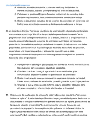 https://actualizate360.blogspot.com
B. Desarrolla, cuando corresponda, contenidos teóricos y disciplinares de
manera actualizada, rigurosa y comprensible para todos los estudiantes.
C. Participa en la gestión del Proyecto Educativo Institucional, del currículo y de los
planes de mejora continua, involucrándose activamente en equipos de trabajo
D. Diseña la secuencia y estructura de las sesiones de aprendizaje en coherencia con
los logros de aprendizaje esperados y distribuye adecuadamente el tiempo.
40. Un docente de Ciencia, Tecnología y Ambiente de una institución educativa ha contemplado
como meta de aprendizaje “Identificar las propiedades generales de la materia.” en la
programación anual correspondiente al ciclo VI. El director, al revisar la programación de la
docente, encuentra la siguiente secuencia de actividades: Actividades permanentes,
presentación de una lámina con las propiedades de la materia, dictado de cada una de las
propiedades, elaboración de un mapa conceptual, desarrollo de una ficha de aplicación,
desarrollo de una ficha metacognitiva, y actividad de extensión para la casa.
Según el Marco del Buen Desempeño cuál de los siguientes desempeños no evidencia
la docente en su programación:
A. Maneja diversas estrategias pedagógicas para atender de manera individualizada a
los estudiantes con necesidades educativas especiales.
B. Orienta su práctica a conseguir logros en todos sus estudiantes, y les
comunica altas expectativas sobre sus posibilidades de aprendizaje
C. Diseña creativamente procesos pedagógicos capaces de despertar curiosidad,
interés y compromiso en los estudiantes, para el logro de los aprendizajes previstos.
D. Organiza el aula y otros espacios de forma segura, accesible y adecuada para
el trabajo pedagógico y el aprendizaje, atendiendo a la diversidad
41. Una docente de cuarto grado de primaria ha observado que sus estudiantes “carecen de
hábitos de higiene”. A partir de esta problemática, ha programado lo siguiente: Lectura de un
artículo sobre el contagio de enfermedades por falta de hábitos de higiene, planteamiento de
la siguiente situación problemática "En la comunidad de Lomo de Corvina se está
produciendo la propagación de una epidemia principalmente por la falta de hábitos de
higiene ¿Qué medidas deberían adoptar las familias para evitar la propagación de la
enfermedad? ¿Qué medidas se deberían tomar en la escuela?, conformación de equipos
 