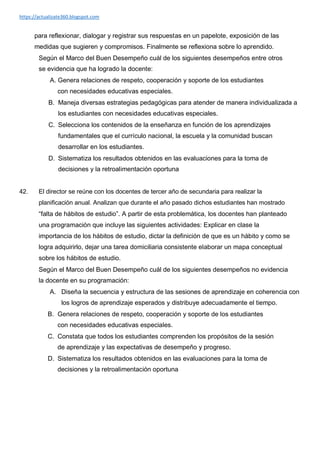 https://actualizate360.blogspot.com
para reflexionar, dialogar y registrar sus respuestas en un papelote, exposición de las
medidas que sugieren y compromisos. Finalmente se reflexiona sobre lo aprendido.
Según el Marco del Buen Desempeño cuál de los siguientes desempeños entre otros
se evidencia que ha logrado la docente:
A. Genera relaciones de respeto, cooperación y soporte de los estudiantes
con necesidades educativas especiales.
B. Maneja diversas estrategias pedagógicas para atender de manera individualizada a
los estudiantes con necesidades educativas especiales.
C. Selecciona los contenidos de la enseñanza en función de los aprendizajes
fundamentales que el currículo nacional, la escuela y la comunidad buscan
desarrollar en los estudiantes.
D. Sistematiza los resultados obtenidos en las evaluaciones para la toma de
decisiones y la retroalimentación oportuna
42. El director se reúne con los docentes de tercer año de secundaria para realizar la
planificación anual. Analizan que durante el año pasado dichos estudiantes han mostrado
“falta de hábitos de estudio”. A partir de esta problemática, los docentes han planteado
una programación que incluye las siguientes actividades: Explicar en clase la
importancia de los hábitos de estudio, dictar la definición de que es un hábito y como se
logra adquirirlo, dejar una tarea domiciliaria consistente elaborar un mapa conceptual
sobre los hábitos de estudio.
Según el Marco del Buen Desempeño cuál de los siguientes desempeños no evidencia
la docente en su programación:
A. Diseña la secuencia y estructura de las sesiones de aprendizaje en coherencia con
los logros de aprendizaje esperados y distribuye adecuadamente el tiempo.
B. Genera relaciones de respeto, cooperación y soporte de los estudiantes
con necesidades educativas especiales.
C. Constata que todos los estudiantes comprenden los propósitos de la sesión
de aprendizaje y las expectativas de desempeño y progreso.
D. Sistematiza los resultados obtenidos en las evaluaciones para la toma de
decisiones y la retroalimentación oportuna
 