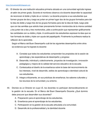 https://actualizate360.blogspot.com
43. El director de una institución educativa primaria ubicada en una comunidad agrícola ingresa
al salón de primer grado. Durante el monitoreo observa a la docente desarrollar la capacidad
de reconocer el doble y triple de un número. La docente propone a sus estudiantes que
formen grupos de dos y luego se junten en primer lugar dos de los grupos formados para dar
la idea de doble y luego tres de los grupos formados para dar la idea de triple, luego pide
que con las semillas que solicito traer previamente formen montoncitos de la misma cantidad
y los junten de a dos y tres montoncitos, pide a continuación que representen gráficamente
las cantidades con su doble y triple. A continuación los estudiantes expresan la idea que se
han formado de doble y triple con ayuda del papelógrafo. Finalmente la profesora realiza la
reflexión de lo aprendido.
Según el Marco del Buen Desempeño cuál de los siguientes desempeños entre otros
se evidencia que ha logrado la docente:
A. Constata que todos los estudiantes comprenden los propósitos de la sesión de
aprendizaje y las expectativas de desempeño y progreso
B. Desarrolla, individual y colectivamente, proyectos de investigación, innovación
pedagógica y mejora de la calidad del servicio educativo de la escuela.
C. Contextualiza el diseño de la enseñanza sobre la base del reconocimiento de
los intereses, nivel de desarrollo, estilos de aprendizaje e identidad cultural de
sus estudiantes.
D. Integra críticamente, en sus prácticas de enseñanza, los saberes culturales y
los recursos de la comunidad y su entorno.
44. Dionisio es un Director en cuya I.E. los docentes no participan democráticamente en
la gestión de la escuela. En el Marco del Buen Desempeño Docente ¿Qué dominio
debe procurar que desarrollen sus docentes?
A. Preparación para el aprendizaje de los estudiantes.
B. Enseñanza para el aprendizaje de los estudiantes.
C. Participación en la gestión de la escuela articulada a la comunidad.
D. Desarrollo de la profesionalidad y la identidad docente
 