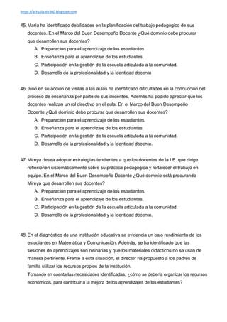 https://actualizate360.blogspot.com
45. María ha identificado debilidades en la planificación del trabajo pedagógico de sus
docentes. En el Marco del Buen Desempeño Docente ¿Qué dominio debe procurar
que desarrollen sus docentes?
A. Preparación para el aprendizaje de los estudiantes.
B. Enseñanza para el aprendizaje de los estudiantes.
C. Participación en la gestión de la escuela articulada a la comunidad.
D. Desarrollo de la profesionalidad y la identidad docente
46. Julio en su acción de visitas a las aulas ha identificado dificultades en la conducción del
proceso de enseñanza por parte de sus docentes. Además ha podido apreciar que los
docentes realizan un rol directivo en el aula. En el Marco del Buen Desempeño
Docente ¿Qué dominio debe procurar que desarrollen sus docentes?
A. Preparación para el aprendizaje de los estudiantes.
B. Enseñanza para el aprendizaje de los estudiantes.
C. Participación en la gestión de la escuela articulada a la comunidad.
D. Desarrollo de la profesionalidad y la identidad docente.
47. Mireya desea adoptar estrategias tendientes a que los docentes de la I.E. que dirige
reflexionen sistemáticamente sobre su práctica pedagógica y fortalecer el trabajo en
equipo. En el Marco del Buen Desempeño Docente ¿Qué dominio está procurando
Mireya que desarrollen sus docentes?
A. Preparación para el aprendizaje de los estudiantes.
B. Enseñanza para el aprendizaje de los estudiantes.
C. Participación en la gestión de la escuela articulada a la comunidad.
D. Desarrollo de la profesionalidad y la identidad docente.
48. En el diagnóstico de una institución educativa se evidencia un bajo rendimiento de los
estudiantes en Matemática y Comunicación. Además, se ha identificado que las
sesiones de aprendizajes son rutinarias y que los materiales didácticos no se usan de
manera pertinente. Frente a esta situación, el director ha propuesto a los padres de
familia utilizar los recursos propios de la institución.
Tomando en cuenta las necesidades identificadas, ¿cómo se debería organizar los recursos
económicos, para contribuir a la mejora de los aprendizajes de los estudiantes?
 
