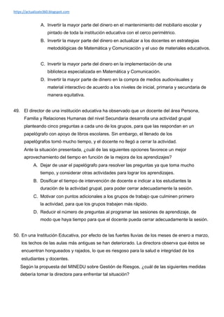 https://actualizate360.blogspot.com
A. Invertir la mayor parte del dinero en el mantenimiento del mobiliario escolar y
pintado de toda la institución educativa con el cerco perimétrico.
B. Invertir la mayor parte del dinero en actualizar a los docentes en estrategias
metodológicas de Matemática y Comunicación y el uso de materiales educativos.
C. Invertir la mayor parte del dinero en la implementación de una
biblioteca especializada en Matemática y Comunicación.
D. Invertir la mayor parte de dinero en la compra de medios audiovisuales y
material interactivo de acuerdo a los niveles de inicial, primaria y secundaria de
manera equitativa.
49. El director de una institución educativa ha observado que un docente del área Persona,
Familia y Relaciones Humanas del nivel Secundaria desarrolla una actividad grupal
planteando cinco preguntas a cada uno de los grupos, para que las respondan en un
papelógrafo con apoyo de libros escolares. Sin embargo, el llenado de los
papelógrafos tomó mucho tiempo, y el docente no llegó a cerrar la actividad.
Ante la situación presentada, ¿cuál de las siguientes opciones favorece un mejor
aprovechamiento del tiempo en función de la mejora de los aprendizajes?
A. Dejar de usar el papelógrafo para resolver las preguntas ya que toma mucho
tiempo, y considerar otras actividades para lograr los aprendizajes.
B. Dosificar el tiempo de intervención de docente e indicar a los estudiantes la
duración de la actividad grupal, para poder cerrar adecuadamente la sesión.
C. Motivar con puntos adicionales a los grupos de trabajo que culminen primero
la actividad, para que los grupos trabajen más rápido.
D. Reducir el número de preguntas al programar las sesiones de aprendizaje, de
modo que haya tiempo para que el docente pueda cerrar adecuadamente la sesión.
50. En una Institución Educativa, por efecto de las fuertes lluvias de los meses de enero a marzo,
los techos de las aulas más antiguas se han deteriorado. La directora observa que éstos se
encuentran hongueados y rajados, lo que es riesgoso para la salud e integridad de los
estudiantes y docentes.
Según la propuesta del MINEDU sobre Gestión de Riesgos, ¿cuál de las siguientes medidas
debería tomar la directora para enfrentar tal situación?
 